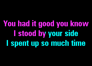 You had it good you know

I stood by your side
I spent up so much time