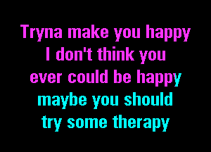 Tryna make you happy
I don't think you
ever could be happy
maybe you should
try some therapy