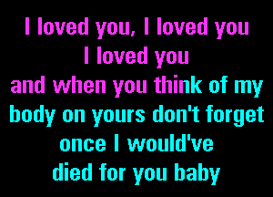 I loved you, I loved you
I loved you
and when you think of my
body on yours don't forget
once I would've
died for you baby