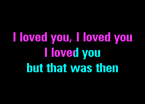 I loved you, I loved you

I loved you
but that was then