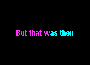 But that was then