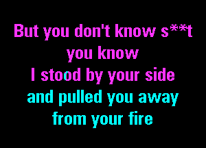 But you don't know 3W1
you know

I stood by your side
and pulled you away
from your fire