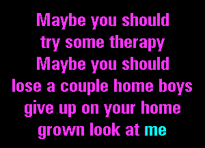 Maybe you should
try some therapy
Maybe you should
lose a couple home boys
give up on your home
grown look at me