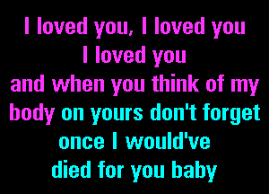 I loved you, I loved you
I loved you
and when you think of my
body on yours don't forget
once I would've
died for you baby