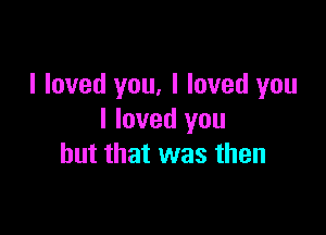 I loved you, I loved you

I loved you
but that was then