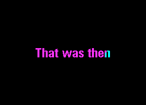 That was then