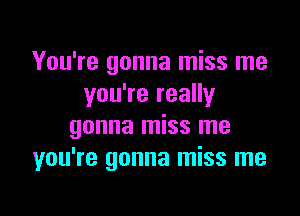 You're gonna miss me
you're really

gonna miss me
you're gonna miss me