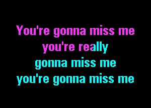 You're gonna miss me
you're really

gonna miss me
you're gonna miss me