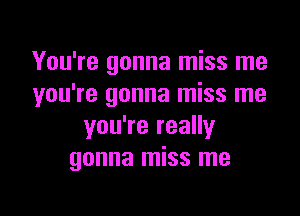 You're gonna miss me
you're gonna miss me

you're really
gonna miss me