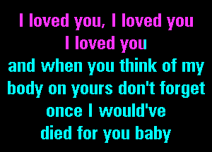 I loved you, I loved you
I loved you
and when you think of my
body on yours don't forget
once I would've
died for you baby
