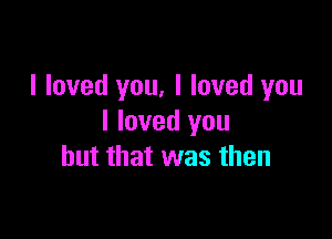 I loved you, I loved you

I loved you
but that was then