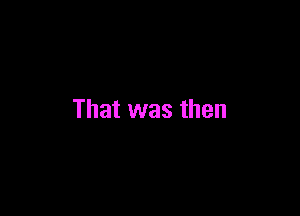 That was then