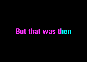 But that was then