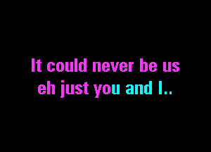 It could never be us

eh iust you and I..