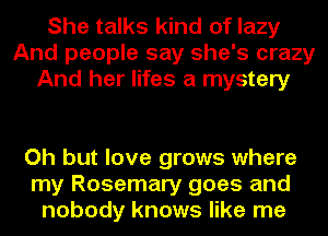 She talks kind of lazy
And people say she's crazy
And her lifes a mystery

Oh but love grows where
my Rosemary goes and
nobody knows like me