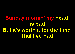 Sunday mornin' my head
is bad

But it's worth it for the time
that I've had