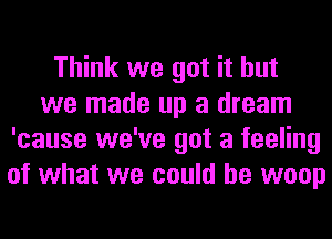 Think we got it but
we made up a dream
'cause we've got a feeling
of what we could he woop