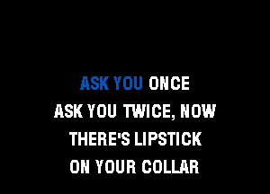 ASK YOU ONCE

ASK YOU TWICE, NOW
THERE'S LIPSTICK
ON YOUR COLLAR