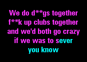 We do dmgs together
fwk up clubs together

and we'd both go crazyr
if we was to sever
you know