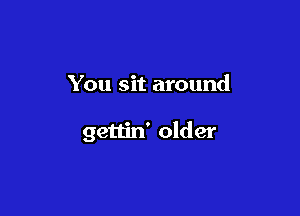 You sit around

gettin' older