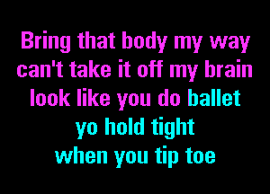 Bring that body my way
can't take it off my brain
look like you do ballet
yo hold tight
when you tip toe