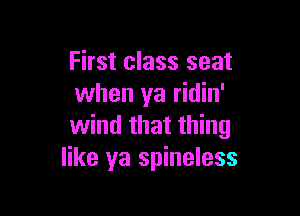 First class seat
when ya ridin'

wind that thing
like ya spineless