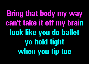 Bring that body my way
can't take it off my brain
look like you do ballet
yo hold tight
when you tip toe