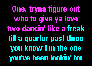 One, tryna figure out
who to give ya love
two dancin' like a freak
till a quarter past three
you know I'm the one
you've been lookin' for