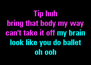 Tip huh
bring that body my way
can't take it off my brain
look like you do ballet
oh ooh