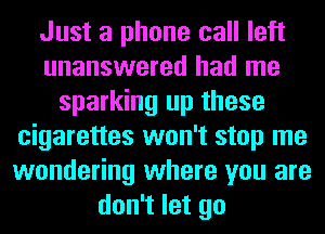 Just a phone call left
unanswered had me
sparking up these
cigarettes won't stop me
wondering where you are
don't let go