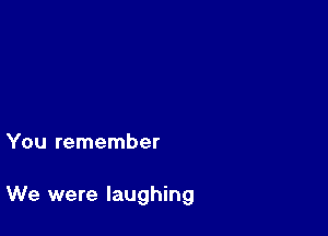 You remember

We were laughing