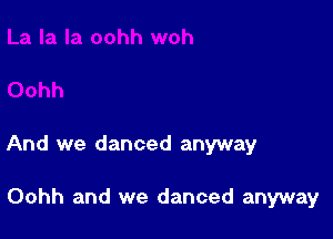 And we danced anyway

Oohh and we danced anyway