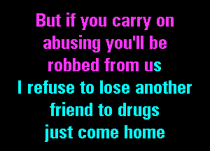 But if you carry on
abusing you'll be
robbed from us
I refuse to lose another
friend to drugs

iust come home I