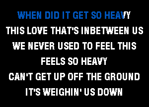 WHEN DID IT GET SO HEAVY
THIS LOVE THAT'S IHBETWEEH US
WE NEVER USED TO FEEL THIS
FEELS SO HEAVY
CAN'T GET UP OFF THE GROUND
IT'S WEIGHIH' US DOWN