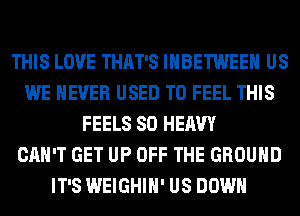 THIS LOVE THAT'S IHBETWEEH US
WE NEVER USED TO FEEL THIS
FEELS SO HEAVY
CAN'T GET UP OFF THE GROUND
IT'S WEIGHIH' US DOWN