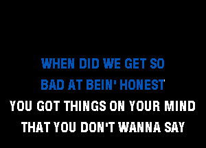 WHEN DID WE GET SO
BAD AT BEIH' HONEST
YOU GOT THINGS ON YOUR MIND
THAT YOU DON'T WANNA SAY