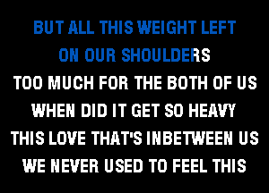 BUT ALL THIS WEIGHT LEFT
ON OUR SHOULDERS
TOO MUCH FOR THE BOTH OF US
WHEN DID IT GET SO HEAVY
THIS LOVE THAT'S IHBETWEEH US
WE NEVER USED TO FEEL THIS