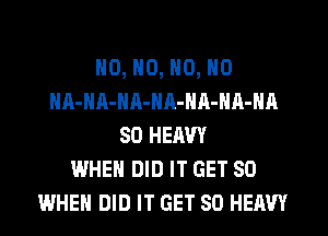 NO, N0, N0, N0
HA-NA-NA-NR-NA-NA-NA
SO HERW
WHEN DID IT GET SO
WHEN DID IT GET SO HEAVY