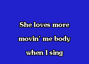 She loves more

movin' me body

when I sing