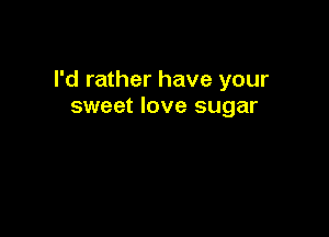 I'd rather have your
sweet love sugar