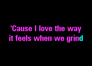 'Cause I love the wayr

it feels when we grind