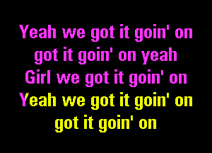 Yeah we got it goin' on
get it goin' on yeah
Girl we got it goin' on
Yeah we got it goin' on
get it goin' on