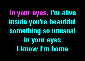 In your eyes, I'm alive
inside you're beautiful
something so unusual
in your eyes
I know I'm home