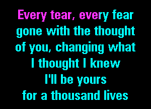 Every tear, every fear
gone with the thought
of you, changing what
I thought I knew
I'll be yours
for a thousand lives