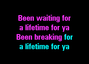 Been waiting for
a lifetime for ya

Been breaking for
a lifetime for ya