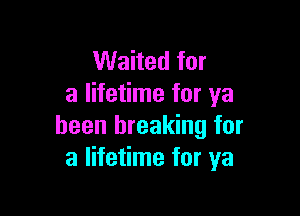 Waited for
a lifetime for ya

been breaking for
a lifetime for ya