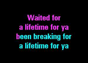 Waited for
a lifetime for ya

been breaking for
a lifetime for ya