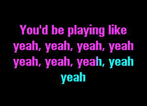 You'd be playing like
yeah,yeah.yeah,yeah

yeah,yeah,yeah,yeah
yeah