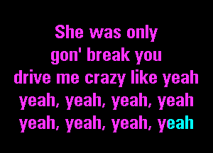 She was only

gon' break you
drive me crazy like yeah
yeah,yeah,yeah,yeah
yeah,yeah,yeah,yeah