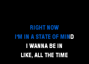 RIGHT NOW

I'M IN A STRTE OF MIND
I WANNA BE I
LIKE, ALL THE TIME